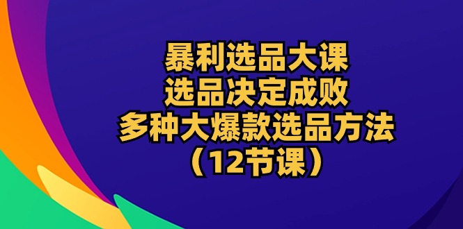 暴利 选品大课：选品决定成败，教你多种大爆款选品方法（12节课）