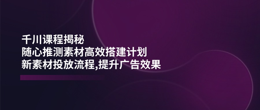 千川课程揭秘：随心推测素材高效搭建计划,新素材投放流程,提升广告效果