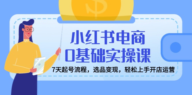 红书电商0基础实操课，7天起号流程，选品变现，轻松上手开店运营